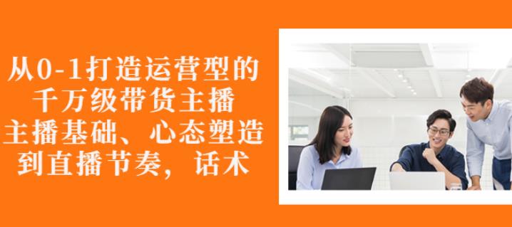 从0-1打造运营型的带货主播：主播基础、心态塑造，能力培养到直播节奏，话术进行全面讲解-何以博客