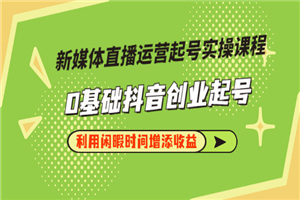 新媒体直播运营起号实操课程，0基础抖音创业起号，利用闲暇时间增添收益-何以博客