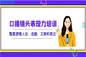 口播镜头表现力培训：整套逻辑人设、选题、文案和表达-何以博客