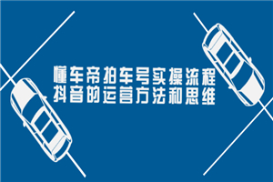 懂车帝拍车号实操流程：抖音的运营方法和思维（价值699元）-何以博客