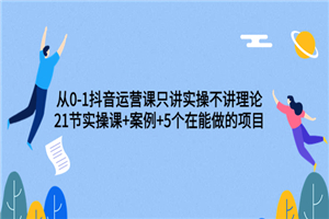 从0-1抖音运营课只讲实操不讲理论：21节实操课+案例+5个在能做的项目-何以博客